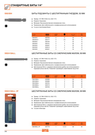 398
Биты под винты с шестигранным гнездом, 50 мм
■■ Привод: 1/4” DIN 3126-C 6,3, ISO 1173
■■ Отделка: Оцинковка
■■ Материал: Высококачественная легированная сталь
■■ Применение: Для любительского и профессионального использования
■■ 5 штук в пластиковом боксе
731415 mm
L
mm
59S/50H2 0200160 5 2 50 10
59S/50H2.5 0200177 5 2.5 50 10
59S/50H3 0200184 5 3 50 10
59S/50H4 0200191 5 4 50 10
59S/50H5 0200207 5 5 50 10
59S/50H6 0200214 5 6 50 10
59S/50H8 0200221 5 8 50 10
Шестигранные биты со сферическим жалом, 89 мм
■■ Привод: 1/4” DIN 3126-C 6,3, ISO 1173
■■ Отделка: Оцинковка
■■ Материал: Высококачественная легированная сталь
■■ Применение: Для любительского и профессионального использования
■■ Шестигранные биты с шаровым наконечником удобны при использовании в
труднодоступных местах. Позволяют производить завинчивание под углом
731415 mm
L
mm
59S/H3BALL 0200689 5 3 89 20
59S/H4BALL 0200696 5 4 89 20
59S/H5BALL 0200702 5 5 89 20
59S/H6BALL 0200719 5 6 89 20
59S/H8BALL 0200726 5 8 89 20
Шестигранные биты со сферическим жалом, 89 мм
■■ Привод: 1/4” DIN 3126-E 6,3, ISO 1173
■■ Отделка: Оцинковка
■■ Материал: Высококачественная легированная сталь
■■ Применение: Для любительского и профессионального использования
■■ Шестигранные биты с шаровым наконечником удобны при использовании в
труднодоступных местах. Позволяют производить завинчивание под углом
■■ 3 штуки в блистере
731415 mm
L
mm
59S/HBALL-3P 0201716 1 5, 6, 8 89 65
СТАНДАРТНЫЕ БИТЫ 1/4”
59S/50H
59S/H BALL
59S/H BALL 3P
 
