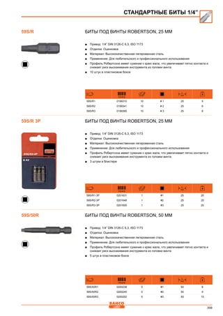399
Биты под винты Robertson, 25 мм
■■ Привод: 1/4” DIN 3126-C 6,3, ISO 1173
■■ Отделка: Оцинковка
■■ Материал: Высококачественная легированная сталь
■■ Применение: Для любительского и профессионального использования
■■ Профиль Робертсона имеет сужение к краю жала, что увеличивает пятно контакта и
снижает риск выскакивания инструмента из головки винта
■■ 10 штук в пластиковом боксе
731415
L
mm
59S/R1 0199310 10 # 1 25 5
59S/R2 0199341 10 # 2 25 6
59S/R3 0199365 10 # 3 25 8
Биты под винты Robertson, 25 мм
■■ Привод: 1/4” DIN 3126-C 6,3, ISO 1173
■■ Отделка: Оцинковка
■■ Материал: Высококачественная легированная сталь
■■ Применение: Для любительского и профессионального использования
■■ Профиль Робертсона имеет сужение к краю жала, что увеличивает пятно контакта и
снижает риск выскакивания инструмента из головки винта
■■ 3 штуки в блистере
731415
L
mm
59S/R1-3P 0201631 1 #1 25 20
59S/R2-3P 0201648 1 #2 25 20
59S/R3-3P 0201655 1 #3 25 20
БИТЫ ПОД ВИНТЫ ROBERTSON, 50 ММ
■■ Привод: 1/4” DIN 3126-C 6,3, ISO 1173
■■ Отделка: Оцинковка
■■ Материал: Высококачественная легированная сталь
■■ Применение: Для любительского и профессионального использования
■■ Профиль Робертсона имеет сужение к краю жала, что увеличивает пятно контакта и
снижает риск выскакивания инструмента из головки винта
■■ 5 штук в пластиковом боксе
731415
L
mm
59S/50R1 0200238 5 #1 50 8
59S/50R2 0200245 5 #2 50 9
59S/50R3 0200252 5 #3 50 10
СТАНДАРТНЫЕ БИТЫ 1/4”
59S/R
59S/R 3P
59S/50R
 