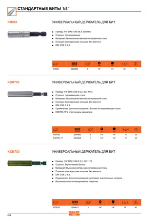 404
Универсальный держатель для бит
■■ Привод: 1/4” DIN 3126-E6.3, ISO1173
■■ Отделка: Оксидирование
■■ Материал: Высококачественная легированная сталь
■■ Оснащен фиксирующим кольцом, без магнита
■■ DIN 3126 D 6,3
731415 mm mm
L
mm
KR653 0204885 5 1/4” 1/4” 60 11
Универсальный держатель для бит
■■ Привод: 1/4” DIN 3126-E 6,3, ISO 1173
■■ Отделка: Нержавеющая сталь
■■ Материал: Высококачественная легированная сталь
■■ Оснащен фиксирующим кольцом, без магнита
■■ DIN 3126 D 6,3
■■ Применение: Для использования с битами из нержавеющей стали
■■ KSR753-1P в пластиковом держателе
731415 mm mm
L
mm
KSR753 0204892 5 1/4” 1/4” 75 30
KSR753-1P 0204908 1 1/4” 1/4” 75 45
Универсальный держатель для бит
■■ Привод: 1/4” DIN 3126-E 6.3, ISO1173
■■ Отделка: Бериллиевая бронза
■■ Материал: Высококачественная легированная сталь
■■ Оснащен фиксирующим кольцом, без магнита
■■ DIN 3126 D 6,3
■■ Применение: Для использования в условиях значительных нагрузок
■■ Высокопрочное антикоррозийное покрытие
731415 mm mm
L
mm
KCB753 0204915 1 1/4” 1/4” 75 40
KR653
KSR753
СТАНДАРТНЫЕ БИТЫ 1/4”
KCB753
 
