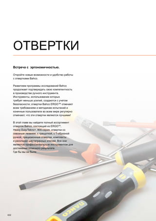 422
ОТВЕРТКИ
Встреча с эргономичностью.
Откройте новые возможности и удобство работы
с отвертками Bahco.
Развитием программы исследований Bahco
продолжает подтверждать свою компетентность
в производстве ручного инструмента.
Инструменты, использование которых
требует меньше усилий, создаются с учетом
безопасности; отвертки Bahco ERGO™ отвечают
всем требованиям и методикам испытаний и
конечные пользователи во всем мире регулярно
отмечают, что эти отвертки являются лучшими!
В этой главе вы найдете полный ассортимент
отверток Bahco, состоящий из ERGOTM
,
Heavy Duty/Tekno+, 800-серия, отвертки со
сквозным лезвием, с трещоткой, с T-образной
ручкой, прецизионные отвертки, комплекты
и раскладки шестигранных ключей. Все они
являются профессиональным инструментом для
достижения отличного результата.
Где бы вы ни были.
 