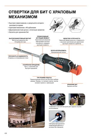 430
ОТВЕРТКИ ДЛЯ БИТ С ХРАПОВЫМ
МЕХАНИЗМОМ
▪▪ Быстрое завинчивание, в результате которого
экономится время
▪▪ Храповой механизм с 48 зубчиками
▪▪ Двухкомпонентная ручка с отличным захватом
▪▪ Кассета для хранения бит
ВЫСОКОЭФФЕКТИВНЫЙ МАГНИТ
Магнитный держатель бит
1/4”дюйма (6,4 мм)
ПРОЧНОСТЬ И НАДЕЖНОСТЬ
Стержень из легированной стали
УСКОРЕННОЕ ВРАЩЕНИЕ
Часть с насечками для
быстрого вращения
ТРИ РЕЖИМА РАБОТЫ
Переключающее кольцо для быстрого выбора
режима. Режимы: по часовой стрелке, против
часовой стрелки и с фиксацией
ХРАНЕНИЕ БИТ
Кассета на 6 бит
ПРЕВОСХОДНЫЙ
КРУТЯЩИЙ МОМЕНТ
Качественный механизм
обеспечивает высокую
способность передачи
крутящего момента
ЛЕГКО ИСПОЛЬЗОВАТЬ
Функциональная кнопка
УДОБСТВО И ПРОЧНОСТЬ
Овальная форма рукоятки и поверхность
с высоким сцеплением для увеличения
крутящего момента и удобства
Светодиод функционально
позволяющий работать в
условиях без освещения.
T-образная и пистолетная ручка для трудных случаев
использования.
 