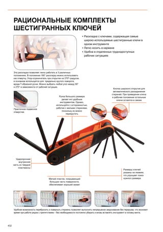 432
РАЦИОНАЛЬНЫЕ КОМПЛЕКТЫ
ШЕСТИГРАННЫХ КЛЮЧЕЙ
▪▪ Раскладка с ключами, содержащая самые
широко используемые шестигранные ключи в
одном инструменте
▪▪ Легко носить в кармане
▪▪ Удобна в отдаленных труднодоступных
рабочих ситуациях
Эта раскладка позволяет легко работать в 3 различных
положениях. В положении 180° раскладку можно использовать
как отвертку. Упор-ограничитель при открытии на 270º градусов,
в основном используется для предельно крутого поворота,
вроде T-образной ручки. Можно выбрать любой угол между 90°
и 270° в зависимости от рабочей ситуации.
Удобная возможность перебросить и повернуть стержень позволяет выполнять непрерывное закручивание без перерыва, что экономит
время при работе рядом с препятствием – без необходимости постоянно убирать и вновь вставлять инструмент в головку винта.
Практичное подвесное
отверстие.
Мягкий пластик, покрывающий
большую часть поверхности,
обеспечивает хороший захват
Ударопрочная
внутренняя
часть из твердой
пластмассы
Размеры ключей
указаны на лезвиях,
что упрощает поиск
нужного размера
Кнопка широкого открытия для
автоматического разъединения
стержней. При приведении ключа
в рабочее положение остальные
ключи остаются в связке
Ручка большого размера
делает его удобным
инструментом. Однако,
используйте с осторожностью,
работая с малыми стержнями,
поскольку их можно
перекрутить
 