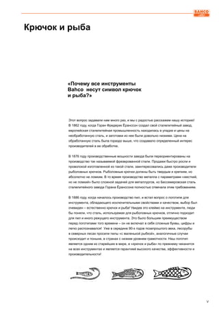V
Этот вопрос задавали нам много раз, и мы с радостью расскажем нашу историю!
В 1862 году, когда Горан Фредерик Ёранссон создал свой сталелитейный завод,
европейская сталелитейная промышленность находилась в упадке и цены на
необработанную сталь, и заготовки из нее были довольно низкими. Цена на
обработанную сталь была гораздо выше, что создавало определенный интерес
производителей в ее обработке.
В 1876 году производственные мощности завода были переориентированы на
производство так называемой фрезерованной стали. Продажи быстро росли и
проволокой изготовленной из такой стали, заинтересовались даже производители
рыболовных крючков. Рыболовные крючки должны быть твердым и крепким, но
абсолютно не ломким. В то время производство металла с параметрами «жесткий,
но не ломкий» было сложной задачей для металлургов, но Бессемеровская сталь
сталелитейного завода Горана Ёранссона полностью отвечала этим требованиям.
В 1886 году, когда началось производство пил, и встал вопрос о логотипе для
инструмента, обладающего исключительными свойствами и качеством, выбор был
очевиден – естественно крючок и рыба! Увидев это клеймо на инструменте, люди
бы поняли, что сталь, используемая для рыболовных крючков, отлично подходит
для пил и иного режущего инструмента. Это было большим преимуществом
перед логотипами того времени – он не включал в себя сложные буквы, цифры и
легко распознавался! Уже в середине 90-х годов позапрошлого века, лесорубы
в северных лесах просили пилы «с маленькой рыбкой», аналогичные случаи
происходит и поныне, в странах с низким уровнем грамотности. Наш логотип
является одним из старейших в мире, и «крючок и рыба» по прежнему чеканится
на всех инструментах и является гарантией высокого качества, эффективности и
производительности!
«Почему все инструменты
Bahco несут символ крючок
и рыба?»
Крючок и рыба
 