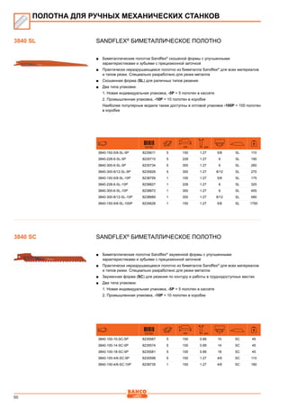 50
SANDFLEX®
Биметаллическое полотно
■■ Биметаллические полотна Sandflex®
скошеной формы с улучшенными
характеристиками и зубьями с прецизионной заточкой
■■ Практически неразрушающееся полотно из биметалла Sandflex®
для всех материалов
и типов резки. Специально разработано для резки металла
■■ Скошенная форма (SL) для раличных типов резания
■■ Два типа упаковки:
1. Новая индивидуальная упаковка, -5P = 5 полотен в кассете
2. Промышленная упаковка, -10P = 10 полотен в коробке
Наиболее популярные модели также доступны в оптовой упаковке -100P = 100 полотен
в коробке
731151 mm mm
3840-150-5/8-SL-5P 8235611 5 150 1.27 5/8 SL 110
3840-228-6-SL-5P 8235710 5 228 1.27 6 SL 190
3840-300-6-SL-5P 8235734 5 300 1.27 6 SL 260
3840-300-8/12-SL-5P 8235826 5 300 1.27 8/12 SL 270
3840-150-5/8-SL-10P 8238759 1 150 1.27 5/8 SL 175
3840-228-6-SL-10P 8238827 1 228 1.27 6 SL 325
3840-300-6-SL-10P 8238872 1 300 1.27 6 SL 455
3840-300-8/12-SL-10P 8238889 1 300 1.27 8/12 SL 480
3840-150-5/8-SL-100P 8235628 1 150 1.27 5/8 SL 1750
SANDFLEX®
Биметаллическое полотно
■■ Биметаллические полотна Sandflex®
зауженной формы с улучшенными
характеристиками и зубьями с прецизионной заточкой
■■ Практически неразрушающееся полотно из биметалла Sandflex®
для всех материалов
и типов резки. Специально разработано для резки металла
■■ Зауженная форма (SC) для резания по контуру и работы в труднодоступных местах
■■ Два типа упаковки:
1. Новая индивидуальная упаковка, -5P = 5 полотен в кассете
2. Промышленная упаковка, -10P = 10 полотен в коробке
731151 mm mm
3840-100-10-SC-5P 8235567 5 100 0.89 10 SC 45
3840-100-14-SC-5P 8235574 5 100 0.89 14 SC 45
3840-100-18-SC-5P 8235581 5 100 0.89 18 SC 45
3840-150-4/6-SC-5P 8235598 5 150 1.27 4/6 SC 110
3840-150-4/6-SC-10P 8238735 1 150 1.27 4/6 SC 180
ПОЛОТНА ДЛЯ РУЧНЫХ МЕХАНИЧЕСКИХ СТАНКОВ
3840 SL
3840 SC
 