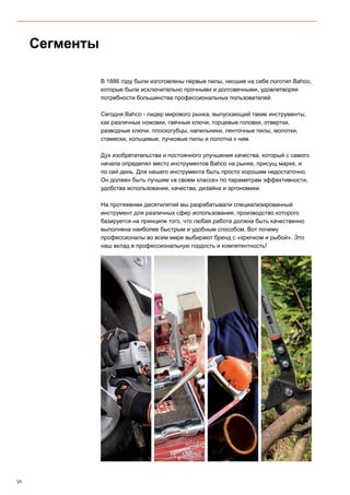 VI
В 1886 году были изготовлены первые пилы, несшие на себе логотип Bahco,
которые были исключительно прочными и долговечными, удовлетворяя
потребности большинства профессиональных пользователей.
 
Сегодня Bahco - лидер мирового рынка, выпускающий такие инструменты,
как различные ножовки, гаечные ключи, торцевые головки, отвертки,
разводные ключи, плоскогубцы, напильники, ленточные пилы, молотки,
стамески, кольцевые, лучковые пилы и полотна к ним.
Дух изобретательства и постоянного улучшения качества, который с самого
начала определял место инструментов Bahco на рынке, присущ марке, и
по сей день. Для нашего инструмента быть просто хорошим недостаточно.
Он должен быть лучшим «в своем классе» по параметрам эффективности,
удобства использования, качества, дизайна и эргономики.
На протяжении десятилетий мы разрабатывали специализированный
инструмент для различных сфер использования, производство которого
базируется на принципе того, что любая работа должна быть качественно
выполнена наиболее быстрым и удобным способом. Вот почему
профессионалы во всем мире выбирают бренд с «крючком и рыбой». Это
наш вклад в профессиональную гордость и компетентность!
Сегменты
 