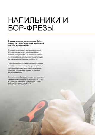 60
В ассортименте напильников Bahco
аккумулирован более чем 160-летний
опыт их производства.
Опираясь на этот опыт, компания постоянно
улучшает дизайн этого, на первый взгляд
простого, инструмента, и в настоящий момент
при производстве напильников мы используем
все наиболее современные технологии.
Строжайший контроль качества на протяжении
всего технологического цикла производства, от
получения заготовок до готового напильника,
позволяет получить инструмент стабильно
высокого качества.
Все напильники Bahco полностью соответствуют
требованиям следующих стандартов: ISO 234/1
 2, DIN File Standards, BS 498:1990, US Fed.
spec. GGG-F-325b/GGG-F-331b
НАПИЛЬНИКИ И
БОР-ФРЕЗЫ
 