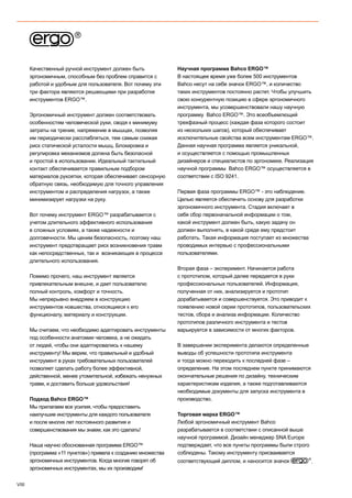 VIII
Качественный ручной инструмент должен быть
эргономичным, способным без проблем справится с
работой и удобным для пользователя. Вот почему эти
три фактора являются решающими при разработке
инструментов ERGO™.
Эргономичный инструмент должен соответствовать
особенностям человеческой руки, сводя к минимуму
затраты на трение, напряжение в мышцах, позволяя
им периодически расслабляться, тем самым снижая
риск статической усталости мышц. Блокировка и
регулировка механизмов должна быть безопасной
и простой в использовании. Идеальный тактильный
контакт обеспечивается правильным подбором
материалов рукоятки, которая обеспечивает сенсорную
обратную связь, необходимую для точного управления
инструментом и распределения нагрузок, а также
минимизирует нагрузки на руку.
Вот почему инструмент ERGO™ разрабатывается с
учетом длительного эффективного использования
в сложных условиях, а также надежности и
долговечности. Мы ценим безопасность, поэтому наш
инструмент предотвращает риск возникновения травм
как непосредственных, так и возникающих в процессе
длительного использования.
Помимо прочего, наш инструмент является
привлекательным внешне, и дает пользователю
полный контроль, комфорт и точность.
Мы непрерывно внедряем в конструкцию
инструментов новшества, относящиеся к его
функционалу, материалу и конструкции.
Мы считаем, что необходимо адаптировать инструменты
под особенности анатомии человека, а не ожидать
от людей, чтобы они адаптировались к нашему
инструменту! Мы верим, что правильный и удобный
инструмент в руках требовательных пользователей
позволяет сделать работу более эффективной,
действенной, менее утомительной, избежать ненужных
травм, и доставить больше удовольствия!
Подход Bahco ERGO™
Мы прилагаем все усилия, чтобы предоставить
наилучшие инструменты для каждого пользователя
и после многих лет постоянного развития и
совершенствования мы знаем, как это сделать!
Наша научно обоснованная программа ERGO™
(программа «11 пунктов») привела к созданию множества
эргономичных инструментов. Когда многие говорят об
эргономичных инструментах, мы их производим!
Научная программа Bahco ERGO™
В настоящее время уже более 500 инструментов
Bahco несут на себе значок ERGO™, и количество
таких инструментов постоянно растет. Чтобы улучшить
свою конкурентную позицию в сфере эргономичного
инструмента, мы усовершенствовали нашу научную
программу Bahco ERGO™. Это всеобъемлющий
трехфазный процесс (каждая фаза которого состоит
из нескольких шагов), который обеспечивает
исключительные свойства всем инструментам ERGO™.
Данная научная программа является уникальной,
и осуществляется с помощью промышленных
дизайнеров и специалистов по эргономике. Реализация
научной программы Bahco ERGO™ осуществляется в
соответствии с ISO 9241.
Первая фаза программы ERGO™ - это наблюдение.
Целью является обеспечить основу для разработки
эргономичного инструмента. Стадия включает в
себя сбор первоначальной информации о том,
какой инструмент должен быть, какую задачу он
должен выполнять, в какой среде ему предстоит
работать. Такая информация поступает из множества
проводимых интервью с профессиональными
пользователями.
Вторая фаза – эксперимент. Начинается работа
с прототипом, который далее передается в руки
профессиональных пользователей. Информация,
полученная от них, анализируется и прототип
дорабатывается и совершенствуется. Это приводит к
появлению новой серии прототипов, пользовательских
тестов, сбора и анализа информации. Количество
прототипов различного инструмента и тестов
варьируется в зависимости от многих факторов.
В завершении эксперимента делаются определенные
выводы об успешности прототипа инструмента
и тогда можно переходить к последней фазе –
определение. На этом последнем пункте принимаются
окончательные решения по дизайну, техническим
характеристикам изделия, а также подготавливаются
необходимые документы для запуска инструмента в
производство.
Торговая марка ERGO™
Любой эргономичный инструмент Bahco
разрабатывается в соответствии с описанной выше
научной программой. Дизайн менеджер SNA Europe
подтверждает, что все пункты программы были строго
соблюдены. Такому инструменту присваивается
соответствующий диплом, и наносится значок .
 