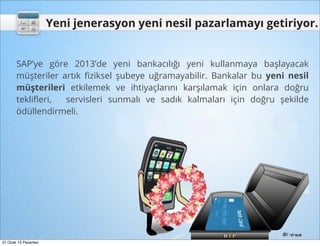 Yeni jenerasyon yeni nesil pazarlamayı getiriyor.


       SAP’ye göre 2013’de yeni bankacılığı yeni kullanmaya başlayacak
       müşteriler artık ﬁziksel şubeye uğramayabilir. Bankalar bu yeni nesil
       müşterileri etkilemek ve ihtiyaçlarını karşılamak için onlara doğru
       tekliﬂeri,  servisleri sunmalı ve sadık kalmaları için doğru şekilde
       ödüllendirmeli.




21 Ocak 13 Pazartesi
 