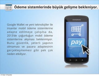 Ödeme sistemlerinde büyük gelişme bekleniyor.



           Google Wallet ve yeni teknolojiler ile
           insanlar mobil ödeme sistemlerine
           adapte edilmeye çalışılsa da,
           2013’de çoğunluğun mobil ödeme
           sistemlerine alışması beklenmiyor.
           Bunu güvenlik, yeterli yapının
           olmaması ve pazara adaptesinin
           gerçekleşmemesi gibi pek çok
           neden etkiliyor.




21 Ocak 13 Pazartesi
 