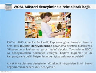 WOM, Müşteri deneyimine direkt olarak bağlı.




           PWC’un 2013 Amerika Bankacılık Raporuna göre, bankalar hem iyi
           hem kötü müşteri deneyimlerinde pazarlama fırsatları bulabilecek.
           “Hikayenizin anlatılmasına yardım edin” diyorlar. Tavsiyelerin %50’si
           iyi deneyimlerden nedeniyle veriliyor, bedava kuponlar ya da
           kampanyalarla değil. Müşterileriniz en iyi pazarlamacınız olabilir!

           Ancak önce olumsuz deneyimleri düzeltin. 5 müşteriden 2’sinin banka
           değişirmesinin nedeni kötü deneyimleri.
21 Ocak 13 Pazartesi
 