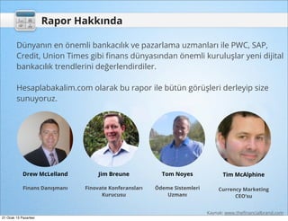 Rapor Hakkında

        Dünyanın en önemli bankacılık ve pazarlama uzmanları ile PWC, SAP,
        Credit, Union Times gibi ﬁnans dünyasından önemli kuruluşlar yeni dijital
        bankacılık trendlerini değerlendirdiler.

        Hesaplabakalim.com olarak bu rapor ile bütün görüşleri derleyip size
        sunuyoruz.




            Drew McLelland          Jim Breune            Tom Noyes              Tim McAlphine

            Finans Danışmanı   Finovate Konferansları   Ödeme Sistemleri       Currency Marketing
                                     Kurucusu               Uzmanı                   CEO’su


                                                                           Kaynak: www.theﬁnancialbrand.com
21 Ocak 13 Pazartesi
 