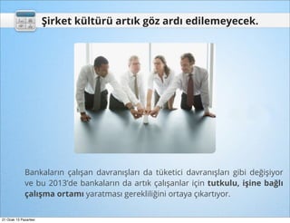 Şirket kültürü artık göz ardı edilemeyecek.




             Bankaların çalışan davranışları da tüketici davranışları gibi değişiyor
             ve bu 2013’de bankaların da artık çalışanlar için tutkulu, işine bağlı
             çalışma ortamı yaratması gerekliliğini ortaya çıkartıyor.


21 Ocak 13 Pazartesi
 