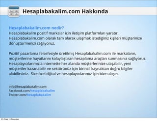 Hesaplabakalim.com Hakkında

        Hesaplabakalim.com nedir?
        Hesaplabakalim pozitif markalar için iletişim platformları yaratır.
        Hesaplabakalim.com olarak tam olarak ulaşmak istediğiniz kişileri müşterinize
        dönüştürmenizi sağlıyoruz.

        Pozitif pazarlama felsefesiyle üretilmiş Hesaplabakalim.com ile markaların,
        müşterilerine hayatlarını kolaylaştıran hesaplama araçları sunmasınız sağlıyoruz.
        Hesaplayıcılarımızla internette her alanda müşterlerinize ulaşabilir, yeni
        müşteriler kazanabilir ve sektörünüz için birincil kaynaktan doğru bilgiler
        alabilirsiniz. Size özel dijital ve hesaplayıcılarımız için bize ulaşın.


        info@hesaplabakalim.com
        Facebook.com/hesaplabakalim
        Twitter.com/hesaplabakalim




21 Ocak 13 Pazartesi
 