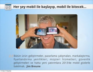 Her şey mobil ile başlayıp, mobil ile bitecek...




               “
                       Bütün ürün geliştirmeler, pazarlama çalışmaları, markalaştırma,
                       ﬁyatlandırma yenilikleri, müşteri hizmetleri, güvenlik
                       geliştirmeleri ve hatta yeni yatırımlara 2013’de mobil gözlerle
                       bakılmalı. Jim Breune
21 Ocak 13 Pazartesi
 