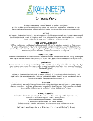 

  
                                          
1/13 Page 1
 
CATERING MENU 
 
 Thank you for choosing Kah‐Nee‐Ta Resort for your upcoming event.  
We look forward to hosting your event and providing your guests with personalized, professional service.  
If you have questions about the following guidelines, please contact your Sales or Catering representative. 
  
MENUS 
Enclosed are the Kah‐Nee‐Ta Resort & Spa Catering Menus. The following menus will help to give you a sampling of 
our menus and pricing. We will be more than happy to personalize a menu to suit your group’s needs. Please note 
that all food and beverage prices are subject to a 20% service charge.  
 
FOOD & BEVERAGE POLICIES 
All food and beverage must be purchased solely through Kah‐Nee‐Ta Resort and consumed on the premises.  
 If special dietary needs are required for certain guests, arrangements can be made during the initial menu 
selection. No outside food or beverage of any kind may be brought into Kah‐Nee‐Ta’s public rooms. Food may not 
be taken off premises after it has been prepared and served to our guests. 
 
MENU SELECTIONS 
Final menu selections must be submitted to the Convention Services Coordinator no later than 30 days prior to your 
event. If your selection is not received 30 days prior to your event, your preferred choices may not be guaranteed.  
 
GUARANTEES 
Guarantees are the number of guests attending each function. We require the guaranteed number of guests 3 days 
prior to arrival for all events. You will be charged for the guaranteed number or the actual number of attendees, 
whichever is greater.  
 
MENU SPLITS 
Kah‐Nee‐Ta will be happy to allow splits on entrées. There will be a choice of two menu options only.  Only 
vegetarian or special dietary needs will constitute a third entrée. Please note that all split entrée menus will be 
charged at the price of the more expensive entrée price. 
 
CHILDREN 
Children’s pricing is available for all buffet selections. Children 3 and under are free. Children 3‐12 are at a 50% 
discount and children 13 and older will be charged as adults. For plated functions, children may be served adult 
entrees at the regular menu price or choose from our special children’s menu.  
 
 
BEVERAGE SERVICE 
Hosted bar – the client is sponsoring the bar service.  A 20% service charge is added to the final tab.   
No‐host bar – the individual guests purchase their own drinks.   
Both hosted and no‐host bars have a $100 setup fee.    
If a minimum of $200 in sales is met, the fee is waived.   
Cocktail servers are available at a hosted or no‐host function at $25 per hour, per server. 
 
We look forward to serving you!  Thank you for choosing Kah‐Nee‐Ta Resort! 
 
 
 
 