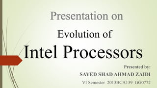 Evolution of
Intel Processors
Presented by:
SAYED SHAD AHMAD ZAIDI
VI Semester 2013BCA139 GG0772
Presentation on
 