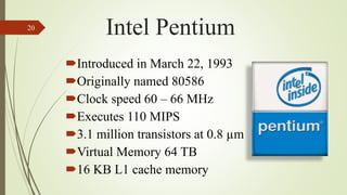 Introduced in March 22, 1993
Originally named 80586
Clock speed 60 – 66 MHz
Executes 110 MIPS
3.1 million transistors at 0.8 µm
Virtual Memory 64 TB
16 KB L1 cache memory
20
Intel Pentium
 