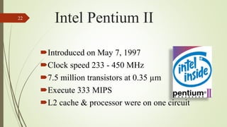 Introduced on May 7, 1997
Clock speed 233 - 450 MHz
7.5 million transistors at 0.35 µm
Execute 333 MIPS
L2 cache & processor were on one circuit
22
Intel Pentium II
 