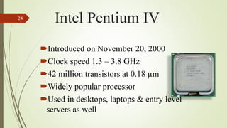 Introduced on November 20, 2000
Clock speed 1.3 – 3.8 GHz
42 million transistors at 0.18 µm
Widely popular processor
Used in desktops, laptops & entry level
servers as well
24
Intel Pentium IV
 