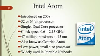 Introduced on 2008
32 or 64 bit processor
Single, Dual Core processor
Clock speed 0.6 – 2.13 GHz
47 million transistors at 45 nm
Also know as Centrino Atom
Low power, small size processor
Widely used in Portable Netbooks
25 Intel Atom
 
