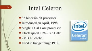 32 bit or 64 bit processor
Introduced on April, 1998
Single, Dual Core processor
Clock speed 0.26 – 3.6 GHz
2MB L3 cache
Used in budget range PC’s
26
Intel Celeron
 