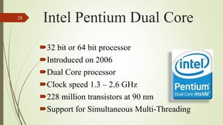 32 bit or 64 bit processor
Introduced on 2006
Dual Core processor
Clock speed 1.3 – 2.6 GHz
228 million transistors at 90 nm
Support for Simultaneous Multi-Threading
28
Intel Pentium Dual Core
 