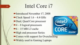 Introduced November 17, 2008
Clock Speed 1.6 – 4.4 GHz
Dual, Quad Core processor
4 – 8 logical processors
6 – 15 MB L3 cache
High end processor Series
Comes with support for Overclocking
Widely used in Gaming Laptops
33 Intel Core i7
 