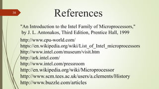 38
References
http://www.cpu-world.com/
https://en.wikipedia.org/wiki/List_of_Intel_microprocessors
http://www.intel.com/museum/visit.htm
http://ark.intel.com/
http://www.intel.com/pressroom
http://en.wikipedia.org/wiki/Microprocessor
http://www.scm.tees.ac.uk/users/a.clements/History
http://www.buzzle.com/articles
"An Introduction to the Intel Family of Microprocessors,"
by J. L. Antonakos, Third Edition, Prentice Hall, 1999
 