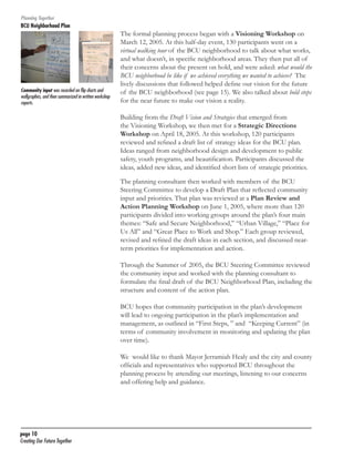 Planning Together

BCU Neighborhood Plan	

Community input was recorded on flip charts and
wallgraphics, and then summarized in written workshop
reports.

The formal planning process began with a Visioning Workshop on
March 12, 2005. At this half-day event, 130 participants went on a
virtual walking tour of the BCU neighborhood to talk about what works,
and what doesn’t, in specific neighborhood areas. They then put all of
their concerns about the present on hold, and were asked: what would the
BCU neighborhood be like if we achieved everything we wanted to achieve? The
lively discussions that followed helped define our vision for the future
of the BCU neighborhood (see page 15). We also talked about bold steps
for the near future to make our vision a reality.
Building from the Draft Vision and Strategies that emerged from
the Visioning Workshop, we then met for a Strategic Directions
Workshop on April 18, 2005. At this workshop, 120 participants
reviewed and refined a draft list of strategy ideas for the BCU plan.
Ideas ranged from neighborhood design and development to public
safety, youth programs, and beautification. Participants discussed the
ideas, added new ideas, and identified short lists of strategic priorities.
The planning consultant then worked with members of the BCU
Steering Committee to develop a Draft Plan that reflected community
input and priorities. That plan was reviewed at a Plan Review and
Action Planning Workshop on June 1, 2005, where more than 120
participants divided into working groups around the plan’s four main
themes: “Safe and Secure Neighborhood,” “Urban Village,” “Place for
Us All” and “Great Place to Work and Shop.” Each group reviewed,
revised and refined the draft ideas in each section, and discussed nearterm priorities for implementation and action.
Through the Summer of 2005, the BCU Steering Committee reviewed
the community input and worked with the planning consultant to
formulate the final draft of the BCU Neighborhood Plan, including the
structure and content of the action plan.
BCU hopes that community participation in the plan’s development
will lead to ongoing participation in the plan’s implementation and
management, as outlined in “First Steps, ” and “Keeping Current” (in
terms of community involvement in monitoring and updating the plan
over time).
We would like to thank Mayor Jerramiah Healy and the city and county
officials and representatives who supported BCU throughout the
planning process by attending our meetings, listening to our concerns
and offering help and guidance.

page 10	
Creating Our Future Together	

 