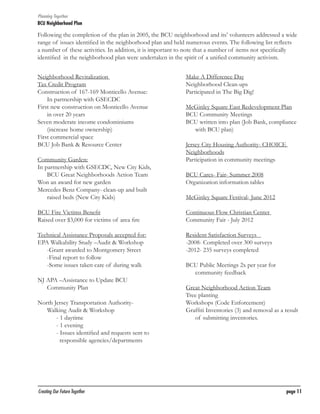 Planning Together

BCU Neighborhood Plan	

Following the completion of the plan in 2005, the BCU neighborhood and its’ volunteers addressed a wide
range of issues identified in the neighborhood plan and held numerous events. The following list reflects
a number of these activities. In addition, it is important to note that a number of items not specifically
identified in the neighborhood plan were undertaken in the spirit of a unified community activism.
Neighborhood Revitalization
Tax Credit Program
Construction of 167-169 Monticello Avenue:
In partnership with GSECDC
First new construction on Monticello Avenue
in over 20 years
Seven moderate income condominiums
(increase home ownership)
First commercial space
BCU Job Bank & Resource Center
Community Garden:
In partnership with GSECDC, New City Kids,
BCU Great Neighborhoods Action Team
Won an award for new garden
Mercedes Benz Company- clean-up and built
raised beds (New City Kids)

Make A Difference Day
Neighborhood Clean-ups
Participated in The Big Dig!
McGinley Square East Redevelopment Plan
BCU Community Meetings
BCU written into plan (Job Bank, compliance
with BCU plan)
Jersey City Housing Authority- CHOICE
Neighborhoods
Participation in community meetings
BCU Cares- Fair- Summer 2008
Organization information tables
McGinley Square Festival- June 2012

BCU Fire Victims Benefit
Raised over $3,000 for victims of area fire

Continuous Flow Christian Center
Community Fair - July 2012

Technical Assistance Proposals accepted for:
EPA Walkability Study –Audit & Workshop
	 -Grant awarded to Montgomery Street
	 -Final report to follow
	 -Some issues taken care of during walk

Resident Satisfaction Surveys	
-2008- Completed over 300 surveys
-2012- 235 surveys completed

NJ APA –Assistance to Update BCU
Community Plan
North Jersey Transportation AuthorityWalking Audit & Workshop
		 - 1 daytime
		 - 1 evening
		 - Issues identified and requests sent to 	
	
responsible agencies/departments

Creating Our Future Together	

BCU Public Meetings 2x per year for
community feedback
Great Neighborhood Action Team
Tree planting
Workshops (Code Enforcement)
Graffiti Inventories (3) and removal as a result
of submitting inventories.

page 11

 