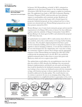 Planning Together

BCU Neighborhood Plan	

In January 2012 WomenRising, on behalf of BCU, submitted an
application to the New Jersey Chapter of the American Planning
Association (APA-NJ) for pro bono support to update its community
plan. The application was made to APA-NJ’s Community Planning
Assistance Program (CPAP), which provides pro bono planning
support to municipalities and community groups. Recipients are
selected through a process that begins with a formal request for
proposals. Submitted proposals are then evaluated and two to three
projects are selected each year. Women Rising’s proposal was one of
three projects selected for 2012.
Women Rising is one of many local community groups and non-profits
organizations in the Bergen Hill section of Jersey City that collaborate
together under the umbrella of Bergen Communities United (BCU).
Women Rising is the fiscal agent for BCU, and submitted the proposal
to APA-NJ in that role.
An updated plan was needed so BCU could continue their efforts for
area residents, and so they could continue to leverage further funding
for the area. Also, the plan’s original preparation had been a great
tool for community building, and it was time to bring the community
together to discuss changing conditions. It was felt that conditions in
the area had changed since the original plan, and it was time to bring
the community together to discuss those changes and the appropriate
response to them. Women Rising was hoping that APA-NJ’s CPAP
could provide the planning team to do this. BCU also needed the
updated community plan to allow them to renew their grant with
Wachovia, which was set to expire in June 2012.
The updated plan would address the accomplishments since the first
plan was written in 2005, describe the challenges they encountered
during its implementation, and identify any new goals and objectives
that would be identified in the facilitated community meetings. BCU
was looking to have at least one facilitated session with the community
at-large, with breakout groups to discuss specific details about what
should be addressed in the plan update. The overall objective was
to continue to promote the area as an emerging urban village with a
diverse population in a neighborhood that is a great place to live, work
and shop. The term of the updated plan would be three to five years.

NJAPA CPAP
Application
(January 2013)

Multiple Meetings
& Prep for Vision
Session
June-Sept. 2013

The BCU Neighborhood Planning Process
page 12	
Creating Our Future Together	

Community
Visioning
Session
(Sept. 2013)

Updated Neighborhood
Plan to BCU Steering
Committee
April 2013

Updated
BCU Neighborhood Plan

 