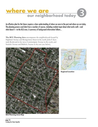BCU Neighborhood Plan	

where we are

our neighborhood today



An effective plan for the future requires a clear understanding of where we were in the past and where we are today.
The planning process used data from a number of sources, including resident input about what works well—and
what doesn’t—in the BCU area. A summary of background information follows...
The BCU Planning Area encompasses the neighborhoods bound by
Highland Avenue and Montgomery Street in the north, John F. Kennedy Boulevard in the west, Communipaw Avenue in the south, and
Summit Avenue and Baldwin Avenue in the east (see below).

Regional Location

BCU Planning Area Map
page 14	
Creating Our Future Together	

 