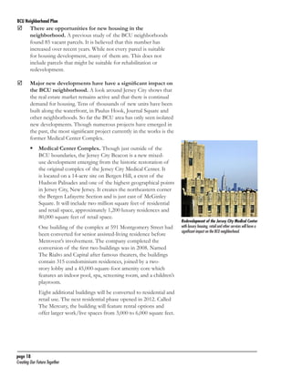 BCU Neighborhood Plan	

	

There are opportunities for new housing in the
neighborhood. A previous study of the BCU neighborhoods
found 85 vacant parcels. It is believed that this number has
increased over recent years. While not every parcel is suitable
for housing development, many of them are. This does not
include parcels that might be suitable for rehabilitation or
redevelopment.

	

Major new developments have have a significant impact on
the BCU neighborhood. A look around Jersey City shows that
the real estate market remains active and that there is continual
demand for housing. Tens of thousands of new units have been
built along the waterfront, in Paulus Hook, Journal Square and
other neighborhoods. So far the BCU area has only seen isolated
new developments. Though numerous projects have emerged in
the past, the most significant project currently in the works is the
former Medical Center Complex.
	 Medical Center Complex. Though just outside of the
BCU boundaries, the Jersey City Beacon is a new mixeduse development emerging from the historic restoration of
the original complex of the Jersey City Medical Center. It
is located on a 14-acre site on Bergen Hill, a crest of the
Hudson Palisades and one of the highest geographical points
in Jersey City, New Jersey. It creates the northeastern corner
the Bergen Lafayette Section and is just east of McGinley
Square. It will include two million square feet of residential
and retail space, approximately 1,200 luxury residences and
80,000 square feet of retail space.
One building of the complex at 591 Montgomery Street had
been converted for senior assisted-living residence before
Metrovest’s involvement. The company completed the
conversion of the first two buildings was in 2008. Named
The Rialto and Capital after famous theaters, the buildings
contain 315 condominium residences, joined by a twostory lobby and a 45,000-square-foot amenity core which
features an indoor pool, spa, screening room, and a children’s
playroom.
Eight additional buildings will be converted to residential and
retail use. The next residential phase opened in 2012. Called
The Mercury, the building will feature rental options and
offer larger work/live spaces from 3,000 to 6,000 square feet.

page 18	
Creating Our Future Together	

Redevelopment of the Jersey City Medical Center
with luxury housing, retail and other services will have a
significant impact on the BCU neighborhood.

 