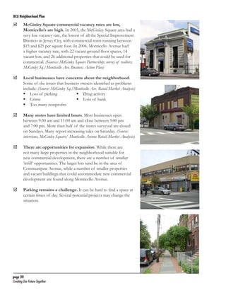 BCU Neighborhood Plan	

	

	
	

McGinley Square commercial vacancy rates are low,
Monticello’s are high. In 2005, the McGinley Square area had a
very low vacancy rate, the lowest of all the Special Improvement
Districts in Jersey City, with commercial rents running between
$15 and $25 per square foot. In 2004, Monticello Avenue had
a higher vacancy rate, with 22 vacant ground floor spaces, 14
vacant lots, and 26 additional properties that could be used for
commercial. (Sources: McGinley Square Partnership; survey of realtors;
McGinley Sq./Monticello Ave. Business Action Plan)
Local businesses have concerns about the neighborhood.
Some of the issues that business owners identified as problems
include: (Source: McGinley Sq./Monticello Ave. Retail Market Analysis)
	 Loss of parking	
	 Drug activity
	 Crime	
	 Loss of bank
	 Too many nonprofits

	

Many stores have limited hours. Most businesses open
between 9:30 am and 11:00 am and close between 5:00 pm
and 7:00 pm. More than half of the stores surveyed are closed
on Sundays. Many report increasing sales on Saturday. (Source:
interviews, McGinley Square/ Monticello Avenue Retail Market Analysis)

	

There are opportunities for expansion. While there are
not many large properties in the neighborhood suitable for
new commercial development, there are a number of smaller
‘infill’ opportunities. The larger lots tend be in the area of
Communipaw Avenue, while a number of smaller properties
and vacant buildings that could accommodate new commercial
development are found along Monticello Avenue.

	

Parking remains a challenge. It can be hard to find a space at
certain times of day. Several potential projects may change the
situation.

page 20	
Creating Our Future Together	

 