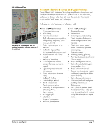BCU Neighborhood Plan	

Resident-Identified Issues and Opportunities

At the March 2005 Visioning Workshop, neighborhood residents and
other stakeholders were invited on a ‘virtual tour’ of the BCU area,
and asked to discuss what they felt were the area’s key ‘assets and
opportunities’ and ‘issues and challenges.’
Following is a brief summary of what they said:

Input during the “virtual walking tour” was
recorded on maps and large wallgraphics for each part of
the neighborhood.

Creating Our Future Together	

Assets and Opportunities
•	 Convenient shopping
•	 Walkability
	 Historic architecture
•	
•	 Redevelopment opportunities,
and pending projects (Courthouse, Armory)
•	 Police cameras soon to be
installed
•	 McGinley Square Park
(though needs improvements)
•	 Businesses that are locally
owned
•	 Variety of shopping
•	 Local organizations and
groups that care and are involved
•	 Upcoming streetscape improvements
•	 Pretty street trees (in some
areas)
•	 St. Peter’s College
•	 Lincoln High School
•	 Block associations!
•	 Public transportation
•	 Proximity to many resources
(including NYC)
•	 Street pattern
•	 Young people!
•	 Churches
•	 Sense of community
•	 Resident participation

Issues and Challenges
•	 Drugs and gangs
•	 Prostitution
•	 Loitering and panhandling
•	 Need for sidewalk improvements and pedestrian scale
lighting
•	 Need more green space!
Parks, community gardens,
landscaping...
•	 Unemployment
•	 Parking, parking, parking
•	 New developments don’t fit in
(they’re ugly)
•	 Need better police service
•	 Lack of youth facilities, programs and services
•	 Need for senior services
•	 Empty storefronts and vacant
buildings (especially on MonticelloAvenue)
•	 Lack of code enforcement
•	 Absentee landlords and poor
building maintenance
•	 Rising rents!
•	 Lack of retail options (need
more restaurants, a large grocery store, and others) — too
many dollar stores and liquor
stores

page 21

 