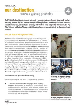 BCU Neighborhood Plan	

our destination

vision + guiding principles



The BCU Neighborhood Plan aims to create and sustain a community that meets the needs of the people who live,
work, shop, learn and play here. We know that a successful neighborhood is more than just bricks and mortar. It is
a place that nurtures us, individually and collectively, and reflects the values and priorities that we share. The BCU
Vision Statement and Guiding Principles establish the plan’s framework and guide both its development and implementation.
In the year 2020, the BCU neighborhood will be…
A vibrant urban community where people from all backgrounds
feel safe and welcome. Greenery and green spaces of all sorts will
be woven into the urban fabric, from street trees and flowers to small
parks and community gardens, making the neighborhood feel like a
garden village. The neighborhood’s lively shopping district, spanning
from Monticello to Montgomery to Bergen, will be at a human scale,
providing a pleasant and safe walking environment with a diverse
mix of locally owned stores and a wide range of goods and services.
There will be many different types of jobs for adults and youth of
all skill levels, and all jobs will pay a living wage. Young people will
be valued as members of the community, will have access to high
quality education, and will be active in community life. Clean, safe
and accessible public transportation will allow us to get easily to
other parts of the city and region, and quality, reasonably priced
housing will give each of us a place to call home. All of these
neighborhood qualities will be made possible by a local government
that is efficient and accountable, and neighborhood organizations
that work cooperatively with the government and with each other.
We will be a model of collaborative planning!
Specifically, in the year 2020 the BCU neighborhood will have:	

	

The BCU vision was generated by community
members at the Visioning Workshop in March 2005 &
September 2012.

A diverse, informed and active population, working
together. Residents will be informed of local issues and active
in watching out for one another. Many residents will have lived
in the neighborhood for decades. Organizations and individuals
will collaborate to ensure that neighborhood is healthy and the
government is held accountable.
We envision a neighborhood where residents are
informed, involved and empowered to make change.

page 22	
Creating Our Future Together	

 