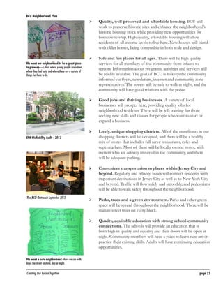 BCU Neighborhood Plan	

	

Quality, well-preserved and affordable housing. BCU will
work to preserve historic sites and enhance the neighborhood’s
historic housing stock while providing new opportunities for
homeownership. High quality, affordable housing will allow
residents of all income levels to live here. New houses will blend
with older homes, being compatible in both scale and design.

	

Safe and fun places for all ages. There will be high quality
services for all members of the community from infants to
seniors. Information about programs, activities and services will
be readily available. The goal of BCU is to keep the community
informed via flyers, newsletters, internet and community zone
representatives. The streets will be safe to walk at night, and the
community will have good relations with the police.

	

Good jobs and thriving businesses. A variety of local
businesses will prosper here, providing quality jobs for
neighborhood residents. There will be job training for those
seeking new skills and classes for people who want to start or
expand a business.

	

Lively, unique shopping districts. All of the storefronts in our
shopping districts will be occupied, and there will be a healthy
mix of stores that includes full serve restaurants, cafes and
supermarkets. Most of these will be locally owned stores, with
owners who are actively involved in the community, and there
will be adequate parking.

	

Convenient transportation to places within Jersey City and
beyond. Regularly and reliably, buses will connect residents with
important destinations in Jersey City as well as to New York City
and beyond. Traffic will flow safely and smoothly, and pedestrians
will be able to walk safely throughout the neighborhood.

	

Parks, trees and a green environment. Parks and other green
space will be spread throughout the neighborhood. There will be
mature street trees on every block.

	

Quality, equitable education with strong school-community
connections. The schools will provide an education that is
both high in quality and equality and their doors will be open at
night. Community members will have a place to learn new art or
practice their existing skills. Adults will have continuing education
opportunities.

We want our neighborhood to be a great place
to grow up—a place where young people are valued,
where they feel safe, and where there are a variety of
things for them to do.

EPA Walkability Audit - 2012

The BCU Outreach September 2012.

We want a safe neighborhood where we can walk
down the street anytime, day or night.

Creating Our Future Together	

page 23

 