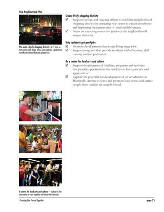 BCU Neighborhood Plan	

Create lively shopping districts

	
	

Support current and ongoing efforts to reinforce neighborhood
shopping districts by attracting new stores to vacant storefronts
and improving the current mix of retail establishments.
Focus on attracting stores that reinforce the neighborhood’s
unique character.

Help residents get good jobs
We want a lively shopping district—a 24 hour activity center with shops, office, and residents. A pedestrian
friendly envirnment that puts people first.

	
	

Promote developments that create living-wage jobs.
Support programs that provide residents with education, skill
training and job placement.

Be a center for local arts and culture

	
	

Support development of facilities, programs and activities
that provide opportunities for residents to learn, practice and
appreciate art.
Explore the potential for development of an arts district on
Monticello Avenue to serve and promote local artists and attract
people from outside the neighborhood.

A center for local arts and culture —a place for the
community to come together and share their diversity.

Creating Our Future Together	

page 25

 