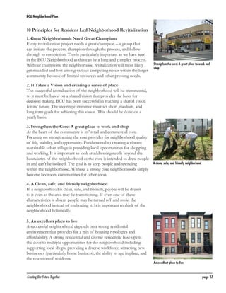 BCU Neighborhood Plan	

10 Principles for Resident Led Neighborhood Revitalization
1. Great Neighborhoods Need Great Champions
Every revitalization project needs a great champion – a group that
can initiate the process, champion through the process, and follow
through to completion. This is particularly important as we have seen
in the BCU Neighborhood as this can be a long and complex process.
Without champions, the neighborhood revitalization will most likely
get muddled and lost among various competing needs within the larger
community because of limited resources and other pressing needs.

Strengthen the core: A great place to work and
shop

2. It Takes a Vision and creating a sense of place
The successful revitalization of the neighborhood will be incremental,
so it must be based on a shared vision that provides the basis for
decision making. BCU has been successful in reaching a shared vision
for its’ future. The steering committee must set short, medium, and
long term goals for achieving this vision. This should be done on a
yearly basis.
3. Strengthen the Core: A great place to work and shop
At the heart of the community is its’ retail and commercial core.
Focusing on strengthening the core provides for neighborhood quality
of life, stability, and opportunity. Fundamental to creating a vibrant
sustainable urban village is providing local opportunities for shopping
and working. It is important to look at addressing needs beyond the
boundaries of the neighborhood as the core is intended to draw people
in and can’t be isolated. The goal is to keep people and spending
within the neighborhood. Without a strong core neighborhoods simply
become bedroom communities for other areas.

A clean, safe, and friendly neighborhood

4. A Clean, safe, and friendly neighborhood
If a neighborhood is clean, safe, and friendly, people will be drawn
to it even as the area may be transitioning. If even one of these
characteristics is absent people may be turned off and avoid the
neighborhood instead of embracing it. It is important to think of the
neighborhood holistically.
5. An excellent place to live
A successful neighborhood depends on a strong residential
environment that provides for a mix of housing typologies and
affordability. A strong residential and diverse residential base opens
the door to multiple opportunities for the neighborhood including:
supporting local shops, providing a diverse workforce, attracting new
businesses (particularly home business), the ability to age in place, and
the retention of residents.

Creating Our Future Together	

An excellent place to live

page 27

 