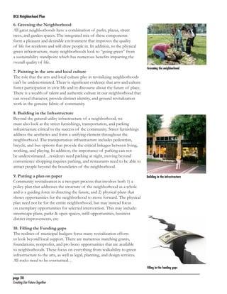 BCU Neighborhood Plan	

6. Greening the Neighborhood
All great neighborhoods have a combination of parks, plazas, street
trees, and garden spaces. The integrated mix of these components
form a pleasant and desirable environment that improves the quality
of life for residents and will draw people in. In addition, to the physical
green infrastructure, many neighborhoods look to “going green” from
a sustainability standpoint which has numerous benefits impacting the
overall quality of life.
7. Painting in the arts and local culture
The role that the arts and local culture play in revitalizing neighborhoods
can’t be underestimated. There is significant evidence that arts and culture
foster participation in civic life and in discourse about the future of place.
There is a wealth of talent and authentic culture in our neighborhood that
can reveal character, provide distinct identity, and ground revitalization
work in the genuine fabric of community.

Greening the neighborhood

8. Building in the Infrastructure
Beyond the general utility infrastructure of a neighborhood, we
must also look at the street furnishings, transportation, and parking
infrastructure critical to the success of the community. Street furnishings
address the aesthetics and form a unifying element throughout the
neighborhood. The transportation infrastructure includes pedestrian,
bicycle, and bus options that provide the critical linkages between living,
working, and playing. In addition, the importance of parking can not
be underestimated…residents need parking at night, moving beyond
convenience shopping requires parking, and restaurants need to be able to
attract people beyond the boundaries of the neighborhood.
9. Putting a plan on paper
Community revitalization is a two part process that involves both 1) a
policy plan that addresses the structure of the neighborhood as a whole
and is a guiding force in directing the future, and 2) physical plans that
shows opportunities for the neighborhood to move forward. The physical
plan need not be for the entire neighborhood, but may instead focus
on exemplary opportunities for selected intervention. This may include:
streetscape plans, parks & open spaces, infill opportunities, business
district improvements, etc.

Building in the infrastructure

10. Filling the Funding gaps
The realities of municipal budgets force many revitalization efforts
to look beyond local support. There are numerous matching grants,
foundations, nonprofits, and pro bono opportunities that are available
to neighborhoods. These focus on everything from walkability to green
infrastructure to the arts, as well as legal, planning, and design services.
All rocks need to be overturned…
filling in the funding gaps

page 28	
Creating Our Future Together	

 