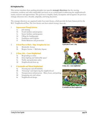 BCU Neighborhood Plan	

This section translates these guiding principles into specific strategic directions that the steering
committee, residents and other stakeholder can focus on as a critical path in addressing the neighborhood’s
needs, concerns and opportunities. The goal was to simplify, clarify, incorparate and reorganize the previous
strategic directions into a flexable, adaptable, and living document.
The strategic directions are organized under four main themes, which provide the basic framework for the
BCU Neighborhood Plan. The four themes and their related strategy areas are:
1	
	
	
	
	
	
	

Empowerment Through Activism
1a	
Job training
1b	
Youth facilities and programs
1c	
Senior facilities and programs
1d	
Filling the funding gaps
1e	
Facilitation and Logistics
1f 	
Public Relations and promotion

2	
	
	

A Great Place to Work + Shop: Strengthen the Core
2a	
Monticello Avenue
2b	
Bergen Avenue + McGinley Square

3	
	
	
	
	

A Clean, Safe, + Secure Neighborhood
3a	
Responding to crime
3b	
Street lighting and ‘defensible space’
3c	
Traffic and pedestrian safety
3d	
Neighborhood clean-up

4	
	
	
	
	
	

A Sustainable and Vibrant Neighborhood
4a	
Housing mix and affordability
4b	
“Greening” and improving the neighborhood
4c	
Transportation infrastructure - Bikes, buses, and parking
4d	
Integrating arts and culture
4e	
Neighborhood design

	

Creating Our Future Together	

A great place to work + shop

A clean, safe, + secure neighborhood

A sustainable and vibrant neighborhood

page 29

 