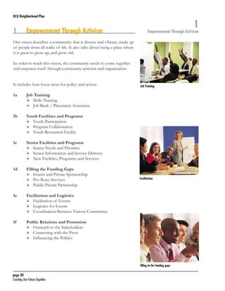 BCU Neighborhood Plan	

1	

Empowerment Through Activism

1

Empowerment Through Activism

Our vision describes a community that is diverse and vibrant, made up
of people from all walks of life. It also talks about being a place where
it is great to grow up, and grow old.
In order to reach this vision, the community needs to come together
and empower itself through community activism and organization.
It includes four focus areas for policy and action:
1a	
	
	

Job Training
	 Skills Training
	 Job Bank / Placement Assistance

1b	
	
	
	

Youth Facilities and Programs
	 Youth Participation
	 Program Collaboration
	 Youth Recreation Facility

1c	
	
	
	

Senior Facilities and Programs
	 Senior Needs and Priorities
	 Senior Information and Service Delivery
	 New Facilities, Programs, and Services

1d	
	
	
	

Filling the Funding Gaps
	 Grants and Private Sponsorship
	 Pro Bono Services
	 Public Private Partnership

1e	
	
	
	

Facilitation and Logistics
	 Facilitation of Events
	 Logistics for Events
	 Coordination Between Various Committees

1f 	
	
	
	

Job Training

Public Relations and Promotion
	 Outreach to the Stakeholders
	 Connecting with the Press
	 Influencing the Politics

Facilitation

filling in the funding gaps

page 30	
Creating Our Future Together	

 