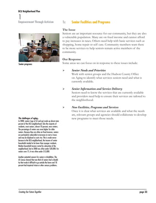 BCU Neighborhood Plan	

1

Empowerment Through Activism

1c	

Senior Facilities and Programs

The Issue
Seniors are an important resource for our community, but they are also
a vulnerable population. Many are on fixed income and cannot afford
to pay increases in taxes. Others need help with basic services such as
shopping, home repair or self care. Community members want there
to be more services to help seniors remain active members of the
community.

Senior programs

Our Response
Some areas we can focus on in response to these issues include:
	

	

	

	

	

	
The challenges of aging..
In 2000, seniors (age of 65 and up) made up almost nine
percent of the BCU neighborhood. Like the majority of
residents, most seniors, almost 70 percent, were renters.
The percentage of renters was even higher for older
seniors. Because they are often on fixed incomes, seniors
are particularly vulnerable to increases in rent or taxes
and may be displaced as costs rise. This is made worse
because in the BCU neighborhood, the income of senior
households tended to be lower than younger residents.
Median household income varied by subsection of the
neighborhood, but in 2000 was often under $20,000. For
seniors over 75, it was often under $13,000.

Senior Needs and Priorities
Work with senior groups and the Hudson County Office
on Aging to identify what services seniors need and what is
currently available.
Senior Information and Service Delivery
Seniors need to know the services that are currently available
and providers need help to ensure their services are tailored to
the neighborhood.
New Facilities, Programs and Services
Once it is clear what services are available and what the needs
are, relevant groups and agencies should collaborate to develop
new programs to meet those needs.

Another potential concern for seniors is disabilities. The
US Census showed that one third of seniors had a disability that made it difficult to go outside the home and 18
percent had impaired vision or other sensory problems.

Creating Our Future Together	

page 33

 