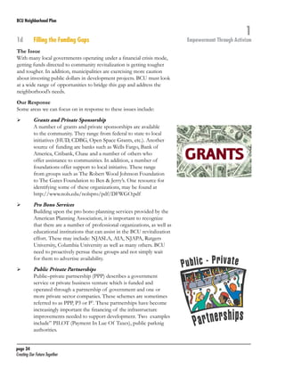 BCU Neighborhood Plan	

1d	

Filling the Funding Gaps

The Issue
With many local governments operating under a financial crisis mode,
getting funds directed to community revitalization is getting tougher
and tougher. In addition, municipalities are exercising more caution
about investing public dollars in development projects. BCU must look
at a wide range of opportunities to bridge this gap and address the
neighborhood’s needs.
Our Response
Some areas we can focus on in response to these issues include:
	

	

	

	

	

	

Grants and Private Sponsorship
A number of grants and private sponsorships are available
to the community. They range from federal to state to local
initiatives (HUD, CDBG, Open Space Grants, etc.). Another
source of funding are banks such as Wells Fargo, Bank of
America, Citibank, Chase and a number of others who
offer assistance to communities. In addition, a number of
foundations offer support to local initiative. These range
from groups such as The Robert Wood Johnson Foundation
to The Gates Foundation to Ben & Jerry’s. One resource for
identifying some of these organizations, may be found at
http://www.nols.edu/nolspro/pdf/DFWGO.pdf
Pro Bono Services
Building upon the pro bono planning services provided by the
American Planning Association, it is important to recognize
that there are a number of professional organizations, as well as
educational institutions that can assist in the BCU revitalization
effort. These may include: NJASLA, AIA, NJAPA, Rutgers
University, Columbia University as well as many others. BCU
need to proactively persue these groups and not simply wait
for them to advertise availability.
Public Private Partnerships
Public–private partnership (PPP) describes a government
service or private business venture which is funded and
operated through a partnership of government and one or
more private sector companies. These schemes are sometimes
referred to as PPP, P3 or P3. These partnerships have become
increasingly important the financing of the infrastructure
improvements needed to support development. Two examples
include” PILOT (Payment In Lue Of Taxes), public parknig
authorities.

page 34	
Creating Our Future Together	

1

Empowerment Through Activism

 