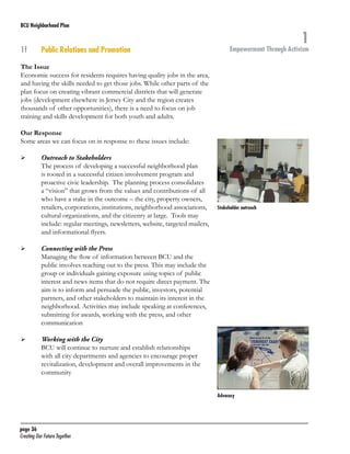 BCU Neighborhood Plan	

1f	

Public Relations and Promotion

1

Empowerment Through Activism

The Issue
Economic success for residents requires having quality jobs in the area,
and having the skills needed to get those jobs. While other parts of the
plan focus on creating vibrant commercial districts that will generate
jobs (development elsewhere in Jersey City and the region creates
thousands of other opportunities), there is a need to focus on job
training and skills development for both youth and adults.
		
Our Response
Some areas we can focus on in response to these issues include:
	

	

	

	

	

	

Outreach to Stakeholders
The process of developing a successful neighborhood plan
is rooted in a successful citizen involvement program and
proactive civic leadership. The planning process consolidates
a “vision” that grows from the values and contributions of all
who have a stake in the outcome – the city, property owners,
retailers, corporations, institutions, neighborhood associations,
cultural organizations, and the citizenry at large. Tools may
include: regular meetings, newsletters, website, targeted mailers,
and informational flyers.

Stakeholder outreach

Connecting with the Press
Managing the flow of information between BCU and the
public involves reaching out to the press. This may include the
group or individuals gaining exposure using topics of public
interest and news items that do not require direct payment. The
aim is to inform and persuade the public, investors, potential
partners, and other stakeholders to maintain its interest in the
neighborhood. Activities may include speaking at conferences,
submitting for awards, working with the press, and other
communication
Working with the City
BCU will continue to nurture and establish relationships
with all city departments and agencies to encourage proper
revitalization, development and overall improvements in the
community
Advocacy

page 36	
Creating Our Future Together	

 