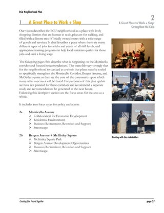 BCU Neighborhood Plan	

1	

A Great Place to Work + Shop

Our vision describes the BCU neighborhood as a place with lively
shopping districts that are human in scale, pleasant for walking, and
filled with a diverse mix of locally owned stores with a wide range
of goods and services. It also describes a place where there are many
different types of jobs for adults and youth of all skill levels, and
appropriate training programs to help local residents qualify for those
jobs and earn a living wage.

2

A Great Place to Work + Shop:
Strengthen the Core

The following pages first describe what is happening on the Monticello
corridor and focused reccomendations. The team felt very strongly that
for the neighborhood to succeed as a whole that plans must be crafed
to specifically strengthen the Monticello Corridor, Bergen Avenue, and
McGinley square as they are the core of the community upon which
many other successes will be based. For purposes of this plan update
we have not planned for these corridors and recommend a seperate
study and reccomendations be generated in the near future.
Following this decriptive section are the focus areas for the area as a
whole.
It includes two focus areas for policy and action:
2a	
	
	
	
	

Monticello Avenue
	 Collaboration for Economic Development
	 Residential Environment
	 Business Recruitment, Retention and Support
	 Streetscape

2b	
	
	
	
	

Bergen Avenue + McGinley Square
	 McGinley Square Park
	 Bergen Avenue Development Opportunities
	 Business Recruitment, Retention and Support
	 Streetscape

Creating Our Future Together	

Meeting with the stakeholders

page 37

 