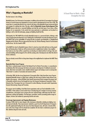 BCU Neighborhood Plan	

What’s Happening on Monticello?
The short answer is: lots of things.
Monticello Avenue, from Fairmount to Communipaw, in addition to the north side of Communipaw from Bergen
Avenue to Crescent Avenue were designated as an area in need of redevelopment by Jersey City in 1987. This
means there is a special plan that lays out a vision for the future of the Monticello Avenue commercial district
and strategies for realizing that vision. This plan, called the Monticello Avenue Redevelopment Plan
(MARP) governs what new or renovated buildings must look like and what types of uses (stores, offices,
housing, etc.) are appropriate. It also controls how many apartments or condominiums can be placed in a
building as well as what the landscaping, signage and lighting should look like.
Unfortunately, the 1987 MARP did not classify Monticello Avenue as a commercial district, allowing a wide
range of inappropriate development to occur. Realizing this, the Monticello Community Development Corporation (MCDC) took on the responsibility of revising the plan to properly zone Monticello as a Neighborhood
Shopping and Arts District. Plan was approved by the Jersey City Division Planning’s Board of Commissioners
and the Jersey City City Council in 2007.
In the MARP, the vision for Monticello Avenue is that of a mixed use street with retail stores on the ground
floor and housing above. Retail uses will be aimed primarily at neighborhood residents. Once neighborhood needs are met, there will be a special focus on attracting arts-related activities for all ages. New and
renovated buildings will be designed to fit in with the existing scale of development and reflect the district’s
historic architecture.
There are already several efforts to bring about change in the neighborhood to implement the MARP. These
include:
Monticello Main Street Program
Main Street, a national program started of the National Trust for Historic Preservation, is a comprehensive
revitalization effort that encourages the historic and economic redevelopment of traditional commercial
streets. Main Street communities receive valuable technical support and training to assist in restoring their
“Main Streets” as centers of community and economic activity.
In November 2004, the New Jersey Department of Community Affairs’ Main Street New Jersey Program
designated Monticello Avenue as a Main Street, making it the only street in Hudson County chosen to participate in the program. Jackson Hill Main Street Special Improvement District manages the program and
is financially assisted by Jersey City through the Jersey City Economic Development Corporation’s Urban
Enterprise Zone. The program lays out a framework for action following a four-point model: Organization,
Economic Restructuring, Design and Promotion.
The program starts by building a local Main Street organization made up of local stakeholders (in this
case MCDC). It then analyzes current market forces to develop long term strategies to increase economic
competitiveness, and proposes ways to improve the area’s physical design, addressing issues like visual
appearance, parking and cleanliness. The final piece, promotions, involves presenting positive images to
shoppers, investors and residents by sponsoring festivals and events.
Streetscape Improvements and Ongoing Maintenance
In spring of 2006, look for major changes to the streetscape on Monticello, including new lighting, trees
and improved sidewalks. These improvements, funded by a grant from the NJ Department of Transportation with supplemental funding from the Jersey City Urban Enterprise Zone, will make a dramatic difference on the street. Design work has already been completed. UEZ also funds a maintenance program for
litter collection along the streets and curbs.

page 38	
Creating Our Future Together	

2

A Great Place to Work + Shop:
Strengthen the Core

 