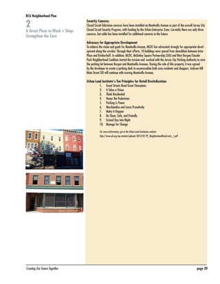 BCU Neighborhood Plan	

2

A Great Place to Work + Shop:
Strengthen the Core

Security Cameras
Closed Circuit Television cameras have been installed on Monticello Avenue as part of the overall Jersey City
Closed Circuit Security Program, with funding by the Urban Enterprise Zone. Currently there are only three
cameras, but cable has been installed for additional cameras in the future.
Advocacy for Appropriate Development
To achieve the vision and goals for Monticello Avenue, MCDC has advocated strongly for appropriate development along the corridor. Through their efforts, 10 buildings were spared from demolition between Astor
Place and Brinkerhoff. In addition, MCDC, McGinley Square Partnership (SID) and West Bergen/Lincoln
Park Neighborhood Coalition started the mission and worked with the Jersey City Parking Authority to save
the parking lot between Bergen and Monticello Avenues. During the sale of this property, it was agreed
by the developer to create a parking deck to accommodate both area residents and shoppers. Jackson Hill
Main Street SID will continue with moving Monticello Avenue.
Urban Land Institute’s Ten Principles for Retail Revitalization:
1.	 Great Streets Need Great Champions
2.	 It Takes a Vision
3.	 Think Residential
4.	 Honor the Pedestrian
5.	 Parking Is Power
6.	 Merchandise and Lease Proactively
7.	 Make It Happen
8.	 Be Clean, Safe, and Friendly
9.	 Extend Day into Night
10.	 Manage for Change
For more information, got ot the Urban Land Instiututes website:
http://www.uli.org/wp-content/uploads/2012/07/TP_NeighborhoodRetail.ashx_1.pdf

Creating Our Future Together	

page 39

 