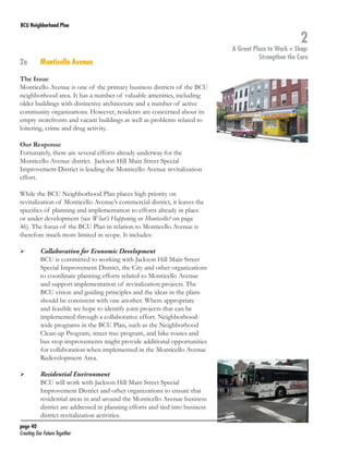 BCU Neighborhood Plan	

2a	

Monticello Avenue

The Issue
Monticello Avenue is one of the primary business districts of the BCU
neighborhood area. It has a number of valuable amenities, including
older buildings with distinctive architecture and a number of active
community organizations. However, residents are concerned about its
empty storefronts and vacant buildings as well as problems related to
loitering, crime and drug activity.
Our Response
Fortunately, there are several efforts already underway for the
Monticello Avenue district. Jackson Hill Main Street Special
Improvement District is leading the Monticello Avenue revitalization
effort.
While the BCU Neighborhood Plan places high priority on
revitalization of Monticello Avenue’s commercial district, it leaves the
specifics of planning and implementation to efforts already in place
or under development (see What’s Happening on Monticello? on page
46). The focus of the BCU Plan in relation to Monticello Avenue is
therefore much more limited in scope. It includes:
	

	

	

	

Collaboration for Economic Development
BCU is committed to working with Jackson Hill Main Street
Special Improvement District, the City and other organizations
to coordinate planning efforts related to Monticello Avenue
and support implementation of revitalization projects. The
BCU vision and guiding principles and the ideas in the plans
should be consistent with one another. Where appropriate
and feasible we hope to identify joint projects that can be
implemented through a collaborative effort. Neighborhoodwide programs in the BCU Plan, such as the Neighborhood
Clean-up Program, street tree program, and bike routes and
bus stop improvements might provide additional opportunities
for collaboration when implemented in the Monticello Avenue
Redevelopment Area.
Residential Environment
BCU will work with Jackson Hill Main Street Special
Improvement District and other organizations to ensure that
residential areas in and around the Monticello Avenue business
district are addressed in planning efforts and tied into business
district revitalization activities.

page 40	
Creating Our Future Together	

2

A Great Place to Work + Shop:
Strengthen the Core

 