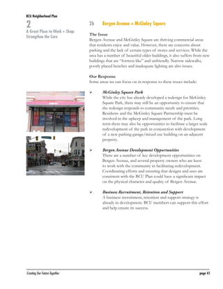 BCU Neighborhood Plan	

2

A Great Place to Work + Shop:
Strengthen the Core

2b	

Bergen Avenue + McGinley Square

The Issue
Bergen Avenue and McGinley Square are thriving commercial areas
that residents enjoy and value. However, there are concerns about
parking and the lack of certain types of stores and services. While the
area has a number of beautiful older buildings, it also suffers from new
buildings that are “fortress like” and unfriendly. Narrow sidewalks,
poorly placed benches and inadequate lighting are also issues.
Our Response
Some areas we can focus on in response to these issues include:
	

	

	

	

	

	

Creating Our Future Together	

McGinley Square Park
While the city has already developed a redesign for McGinley
Square Park, there may still be an opportunity to ensure that
the redesign responds to community needs and priorities.
Residents and the McGinley Square Partnership must be
involved in the upkeep and management of the park. Long
term there may also be opportunities to facilitate a larger scale
redevelopment of the park in conjunction with development
of a new parking garage/mixed use building on an adjacent
property.
Bergen Avenue Development Opportunities
There are a number of key development opportunities on
Bergen Avenue, and several property owners who are keen
to work with the community in facilitating redevelopment.
Coordinating efforts and ensuring that designs and uses are
consistent with the BCU Plan could have a significant impact
on the physical character and quality of Bergen Avenue.
Business Recruitment, Retention and Support
A business recruitment, retention and support strategy is
already in development. BCU members can support this effort
and help ensure its success.

page 41

 
